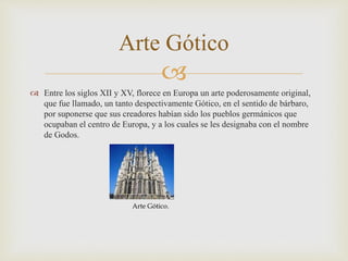 
 Entre los siglos XII y XV, florece en Europa un arte poderosamente original,
que fue llamado, un tanto despectivamente Gótico, en el sentido de bárbaro,
por suponerse que sus creadores habían sido los pueblos germánicos que
ocupaban el centro de Europa, y a los cuales se les designaba con el nombre
de Godos.
Arte Gótico
Arte Gótico.
 