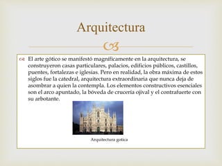 
 El arte gótico se manifestó magníficamente en la arquitectura, se
construyeron casas particulares, palacios, edificios públicos, castillos,
puentes, fortalezas e iglesias. Pero en realidad, la obra máxima de estos
siglos fue la catedral, arquitectura extraordinaria que nunca deja de
asombrar a quien la contempla. Los elementos constructivos esenciales
son el arco apuntado, la bóveda de crucería ojival y el contrafuerte con
su arbotante.
Arquitectura
Arquitectura gotica
 