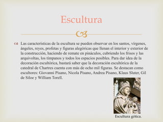 
 Las características de la escultura se pueden observar en los santos, vírgenes,
ángeles, reyes, profetas y figuras alegóricas que llenan el interior y exterior de
la construcción, haciendo de remate en pináculos, cubriendo los frisos y las
arquivoltas, los tímpanos y todos los espacios posibles. Para dar idea de la
decoración escultórica, bastará saber que la decoración escultórica de la
catedral de Chartres cuenta con más de ocho mil figuras. Se destacan como
escultores: Giovanni Pisano, Nicola Pisano, Andrea Pisano, Klaus Sluter, Gil
de Siloe y William Torell.
Escultura
Escultura gótica.
 