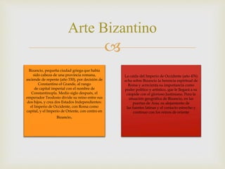 
Arte Bizantino
Bizancio, pequeña ciudad griega que había
sido cabeza de una provincia romana,
asciende de repente (año 330), por decisión de
Constantino el Grande, al rango
de capital imperial con el nombre de
Constantinopla. Medio siglo después, el
emperador Teodosio divide su reino entre sus
dos hijos, y crea dos Estados Independientes:
el Imperio de Occidente, con Roma como
capital, y el Imperio de Oriente, con centro en
Bizancio.
La caída del Imperio de Occidente (año 476)
echa sobre Bizancio la herencia espiritual de
Roma y acrecienta su importancia como
poder político y artístico, que le llegará a su
cúspide con el glorioso Justiniano. Pero la
situación geográfica de Bizancio, en las
puertas de Asia; su alejamiento de
las fuentes latinas y el contacto estrecho y
continuo con los reinos de oriente
 