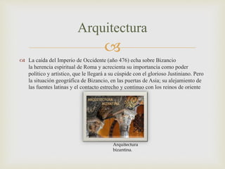 
 La caída del Imperio de Occidente (año 476) echa sobre Bizancio
la herencia espiritual de Roma y acrecienta su importancia como poder
político y artístico, que le llegará a su cúspide con el glorioso Justiniano. Pero
la situación geográfica de Bizancio, en las puertas de Asia; su alejamiento de
las fuentes latinas y el contacto estrecho y continuo con los reinos de oriente
Arquitectura
Arquitectura
bizantina.
 