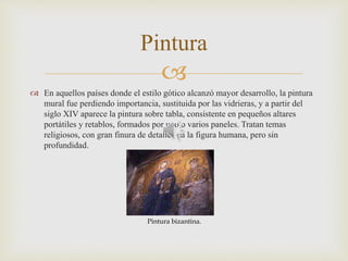 
 En aquellos países donde el estilo gótico alcanzó mayor desarrollo, la pintura
mural fue perdiendo importancia, sustituida por las vidrieras, y a partir del
siglo XIV aparece la pintura sobre tabla, consistente en pequeños altares
portátiles y retablos, formados por uno o varios paneles. Tratan temas
religiosos, con gran finura de detalles en la figura humana, pero sin
profundidad.
Pintura
Pintura bizantina.
 