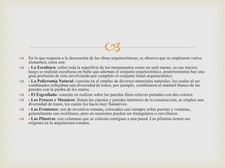  En lo que respecta a la decoración de las obras arquitectónicas, se observa que se emplearon varios
elementos, estos son:
 - La Escultura: cubre toda la superficie de los monumentos como un sutil manto, en sus inicios;
luego se realizan esculturas en bulto que adornan el conjunto arquitectónico, posteriormente hay una
gran profusión de ésta envolviendo por completo el conjunto lineal arquitectónico.
 - La Policromía Natural: consiste en el empleo de diversos materiales naturales, los cuales al ser
combinados reflejaban una diversidad de tonos; por ejemplo, combinaron el mármol blanco de las
paredes con la piedra de los muros.
 - El Esgrafiado: consiste en realizar sobre las paredes finos relieves pintados con dos colores.
 - Los Frescos y Mosaicos: llenan las cúpulas y paredes interiores de la construcción, se empleó una
diversidad de tonos, los cuales los hacía muy llamativos.
 - Los Frontones: son de inventiva romana, colocados casi siempre sobre puertas y ventanas,
generalmente son rectilíneos, pero en ocasiones pueden ser triangulares o curvilíneos.
 - Las Pilastras: son columnas que se colocan contiguas a una pared. Las pilastras tienen sus
orígenes en la arquitectura romana.
 