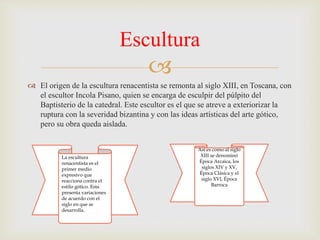 
 El origen de la escultura renacentista se remonta al siglo XIII, en Toscana, con
el escultor Incola Pisano, quien se encarga de esculpir del púlpito del
Baptisterio de la catedral. Este escultor es el que se atreve a exteriorizar la
ruptura con la severidad bizantina y con las ideas artísticas del arte gótico,
pero su obra queda aislada.
Escultura
La escultura
renacentista es el
primer medio
expresivo que
reacciona contra el
estilo gótico. Esta
presenta variaciones
de acuerdo con el
siglo en que se
desarrolla.
Así es como al siglo
XIII se denominó
Época Arcaica, los
siglos XIV y XV,
Época Clásica y el
siglo XVI, Época
Barroca
 