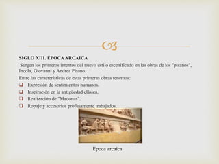 
SIGLO XIII. ÉPOCAARCAICA
Surgen los primeros intentos del nuevo estilo escenificado en las obras de los "pisanos",
Incola, Giovanni y Andrea Pisano.
Entre las características de estas primeras obras tenemos:
 Expresión de sentimientos humanos.
 Inspiración en la antigüedad clásica.
 Realización de "Madonas".
 Ropaje y accesorios profusamente trabajados.
Epoca arcaica
 