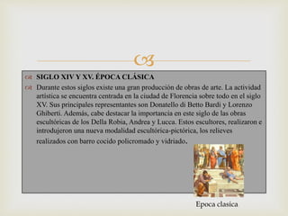 
 SIGLO XIV Y XV. ÉPOCA CLÁSICA
 Durante estos siglos existe una gran producción de obras de arte. La actividad
artística se encuentra centrada en la ciudad de Florencia sobre todo en el siglo
XV. Sus principales representantes son Donatello di Betto Bardi y Lorenzo
Ghiberti. Además, cabe destacar la importancia en este siglo de las obras
escultóricas de los Della Robia, Andrea y Lucca. Estos escultores, realizaron e
introdujeron una nueva modalidad escultórica-pictórica, los relieves
realizados con barro cocido policromado y vidriado.
Epoca clasica
 
