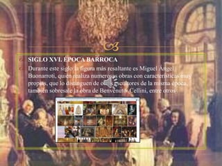 
 SIGLO XVI. ÉPOCA BARROCA
 Durante este siglo la figura más resaltante es Miguel Ángel
Buonarroti, quien realiza numerosas obras con características muy
propias, que lo distinguen de otros escultores de la misma época,
también sobresale la obra de Benvenuto Cellini, entre otros.
 