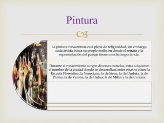 
Pintura
La pintura renacentista está plena de religiosidad, sin embargo,
cada artista busca su propio estilo, en donde el retrato y la
representación del paisaje tienen mucha importancia.
Durante el renacimiento surgen diversas escuelas, estas adquieren
el nombre de la ciudad donde se desarrollan, entre estas se citan: la
Escuela Florentina, la Veneciana, la de Siena, la de Umbría, la de
Parma, la de Verona, la de Padua, la de Milán y la de Carrara.
 