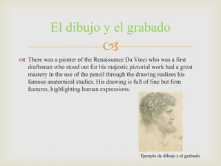 
 There was a painter of the Renaissance Da Vinci who was a first
draftsman who stood out for his majestic pictorial work had a great
mastery in the use of the pencil through the drawing realizes his
famous anatomical studies. His drawing is full of fine but firm
features, highlighting human expressions.
El dibujo y el grabado
Ejemplo de dibujo y el grabado
 