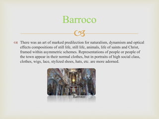 
 There was an art of marked predilection for naturalism, dynamism and optical
effects compositions of still life, still life, animals, life of saints and Christ,
framed within asymmetric schemes. Representations of people or people of
the town appear in their normal clothes, but in portraits of high social class,
clothes, wigs, lace, stylized shoes, hats, etc. are more adorned.
Barroco
Barroco
 