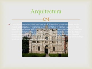 
 There were some types of architectural work that the baroque development are the
church and the palace. The church, as typical style has two robust side towers that
frame the large lantern with its dome. The palace, which takes the model of Versailles,
consists of a long building of several plants, whose central body contains the highest
density of decorative elements and forms a frontis of great artistic value. Essential
elements of the Baroque palace are the galleries, which are long, vaulted and with large
windows, and the staircase "to the imperial"
Arquitectura
 