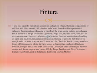 
Pintura
 There was an art by naturalism, dynamism and optical effects, there are compositions of
still life, still lifes, animals, life of saints and Christ, framed within asymmetrical
schemes. Representations of people or people of the town appear in their normal dress,
but in portraits of a high social class, garments, wigs, lace, stylized shoes, hats, etc. are
more ornamented; However, what most characterizes Baroque painting is the handling
of lights and shadows, the dramatic intensity and the use of color. In Italy there were
two pictorial currents, or styles: the Eclectic and the Classicist, in this country stood the
figure of Michelangelo Merisi de Caravaggio; In France they emphasized Nicholas
Poussin, Georges de La Tour and Claude Gelée Lorrain; In Spain the baroque becomes
serious and formal, represented masterfully by Diego Rodríguez de Silva, Velásquez,
Francisco Zurbarán, José de Ribera and Bartolomé Esteban Murillo.
 