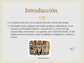 
 La historia del arte es la evolución del arte a través del tiempo.
 Entendido como cualquier actividad o producto realizado por el ser
humano con finalidad estética o comunicativa, a través del que
expresa ideas, emociones o, en general, una visión del mundo, el arte
emplea diversos recursos, como los plásticos, lingüísticos, sonoros o
mixtos.
Introducción.
Historia del arte.
 