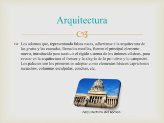 
 Los adornos que, representando falsas rocas, adheríanse a la arquitectura de
las grutas y las cascadas, llamados rocallas, fueron el principal elemento
nuevo, introducido para sustituir el rígido sistema de los órdenes clásicos, para
evocar en la arquitectura el frescor y la alegría de lo primitivo y lo campestre.
Los palacios son los primeros en adoptar como elementos básicos caprichosos
recuadros, columnas esculpidas, conchas, etc.
Arquitectura
Arquitectura del rococó
 