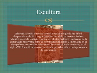 
Alemania acogió el rococó con tal entusiasmo que le fue difícil
desprenderse de él . Un gran escultor del siglo rococó fue Andrea
Schluter, autor de la efigie ecuestre del elector Federico Guillermo, en la
cual puede observarse como el movimiento de masas y líneas, que en el
tiempo barroco afectaba solamente a la concepción del conjunto, en el
siglo XVIII fue utilizada como un detalle para dar vida a cada pormenor
de los cuerpos.
Escultura
 