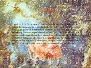 
 El carácter de la época rococó, enamorada de la intimidad, favoreció en
pintura, lo mismo que en la escultura, el cultivo del retratismo. Este hubiese
carecido de gracia sin el realismo, y por tanto, se inspiró en la pintura
holandesa y flamenca, especialmente en Van Dyck. El cliente ya no es el Rey,
con las grandes necesidades decorativas de un palacio, sino que se halla entre
los nobles y burgueses adinerados a los que ha dejado de interesar las
composiciones históricas y mitológicas, aunque a menudo, se complacen
todavía en hacerse retratar caracterizados como personajes de fábula.
Pintura
 