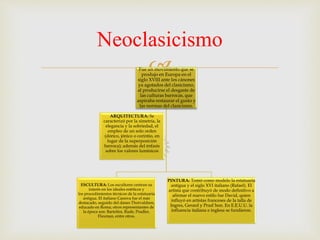 
Neoclasicismo
Fue un movimiento que se
produjo en Europa en el
siglo XVIII ante los cánones
ya agotados del clasicismo,
al producirse el desgaste de
las culturas barrocas, que
aspiraba restaurar el gusto y
las normas del clasicismo.
ESCULTURA: Los escultores centran su
interés en los ideales estéticos y
los procedimientos técnicos de la estatuaria
antigua. El italiano Canova fue el más
destacado, seguido del danes Thorvaldsen,
educado en Roma; otros representantes de
la época son: Bartolini, Rude, Pradler,
Flaxman, entre otros.
PINTURA: Tomó como modelo la estatuaria
antigua y el siglo XVI italiano (Rafael). El
artista que contribuyó de modo definitivo a
afirmar el nuevo estilo fue David, quien
influyó en artistas franceses de la talla de
Ingres, Gerard y Prud´hon. En E.E.U.U. la
influencia italiana e inglesa se fundieron.
ARQUITECTURA: Se
caracterizó por la simetría, la
elegancia y la sobriedad, el
empleo de un solo orden
(dórico, jónico o corintio, en
lugar de la superposición
barroca); además del énfasis
sobre los valores lumínicos
 