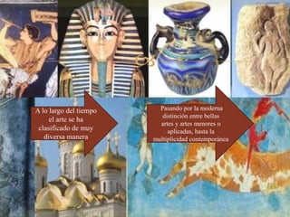 
A lo largo del tiempo
el arte se ha
clasificado de muy
diversa manera
Pasando por la moderna
distinción entre bellas
artes y artes menores o
aplicadas, hasta la
multiplicidad contemporánea
 