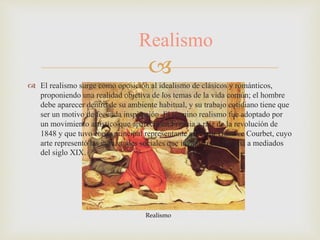 
 El realismo surge como oposición al idealismo de clásicos y románticos,
proponiendo una realidad objetiva de los temas de la vida común; el hombre
debe aparecer dentro de su ambiente habitual, y su trabajo cotidiano tiene que
ser un motivo de fecunda inspiración. El término realismo fue adoptado por
un movimiento artístico que apareció en Francia a raíz de la revolución de
1848 y que tuvo como principal representante al pintor Gustave Courbet, cuyo
arte representó las inquietudes sociales que invadieron a Europa a mediados
del siglo XIX.
Realismo
Realismo
 