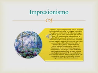 
La primera exposición presentada por un grupo de
impresionistas tuvo lugar en 1874 y el nombre les
fue aplicado con intención de ridiculizarlos, por
los críticos que no veían con buenos ojos el nuevo
estilo. Los impresionistas querían captar la
cualidad de la luz y de la atmósfera en una hora
particular del día a través de las cuales se ven los
objetos, pues su condición determina la apariencia
de estos. La posibilidad de retratar la luz en
términos de la pintura fue resultado del
nuevo análisis científico de los colores. El
fundamento de este movimiento pictórico se
centra sobre la base de que a nivel cerebral las
manchas separadas de color se unen; así, una
mancha junto a otra azul, da por resultado un
color verde si se miran desde cierta distancia. Este
principio lo tomaron en cuenta los pintores
impresionistas al realizar sus lienzos.
Impresionismo
 