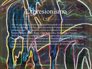 
 Fue un movimiento artístico plástico emparentado con la literatura; nace en
1890 en Alemania y en los países del norte de Europa, se extiende hasta bien
entrado el siglo XX. Destacan en este movimiento los artistas plásticos
Edward Munch, Gustav Kimt, Oskar Kokochka, Emil Nolde y Georges
Rouault. La pintura expresionista busca y logra expresar violentas emociones,
va de dentro hacia fuera, al contrario de la impresionista que va de fuera hacia
dentro. Su objetivo fundamental era crear impetuosas reacciones en el
espectador, por medio de sentimientos y emociones del artista, expresados con
audacia de formas y rígido colorido
Expresionismo
 