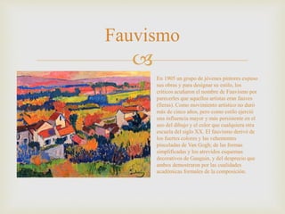 
Fauvismo
En 1905 un grupo de jóvenes pintores expuso
sus obras y para designar su estilo, los
críticos acuñaron el nombre de Fauvismo por
parecerles que aquellos artistas eran fauves
(fieras). Como movimiento artístico no duró
más de cinco años, pero como estilo ejerció
una influencia mayor y más persistente en el
uso del dibujo y el color que cualquiera otra
escuela del siglo XX. El fauvismo derivó de
los fuertes colores y las vehementes
pinceladas de Van Gogh; de las formas
simplificadas y los atrevidos esquemas
decorativos de Gauguin, y del desprecio que
ambos demostraron por las cualidades
académicas formales de la composición.
 