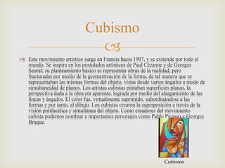 
 Este movimiento artístico surge en Francia hacia 1907, y se extiende por todo el
mundo. Se inspira en los postulados artísticos de Paul Cézanne y de Georges
Seurat; su planteamiento básico es representar obras de la realidad, pero
fracturadas por medio de la geometrización de la forma, de tal manera que se
representaban las mismas formas del objeto, vistas desde varios ángulos a modo de
simultaneidad de planos. Los artistas cubistas pintaban superficies planas, la
perspectiva dada a la obra era aparente, lograda por medio del alargamiento de las
líneas y ángulos. El color fue, virtualmente suprimido, subordinándose a las
formas y por tanto, al dibujo. Los cubistas crearon la superposición a través de la
visión polifacética y simultánea del objeto. Como creadores del movimiento
cubista podemos nombrar a importantes personajes como Pablo Picasso y Georges
Braque.
Cubismo
Cubismo
 