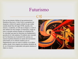 
Futurismo
Fue un movimiento italiano al que pertenecieron
Humberto Boccioni y Carlo Carrá; su propósito era
despertar a Italia de la apatía cultural en que estaba
sumida desde fines del siglo XVIII, atacaba a los
museos y academias, al culto de lo antiguo y a todo el
arte italiano de otros tiempos. El futurismo, exigía un
nuevo concepto artístico basado en la dinámica de
la velocidad, que para los futuristas era fundamental y
peculiar de la vida moderna. El símbolo más venerado
por los futuristas era el automóvil de carreras; en
esencia la pintura futurista era retrato del movimiento
relacionado con el cubismo analítico por su
fragmentación, pero así como el cubista ve un objeto
estático desde varios ángulos moviéndose alrededor de
él, en el futurismo el espectador está quieto mientras el
objeto se mueve.
 