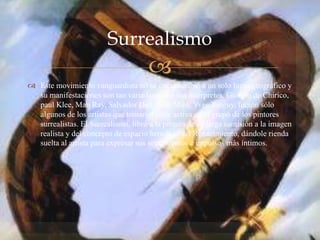 
 Este movimiento vanguardista no se circunscribió a un solo lugar geográfico y
su manifestaciones son tan variadas como sus interpretes. Giorgio de Chirico,
paul Klee, Man Ray, Salvador Dalí, Joan Miró, Yves Tanguy, fueron sólo
algunos de los artistas que tomaron parte activa en el grupo de los pintores
surrealistas. El Surrealismo, libró a la pintura de su larga sumisión a la imagen
realista y del concepto de espacio heredado del Renacimiento, dándole rienda
suelta al artista para expresar sus sentimientos e impulsos más íntimos.
Surrealismo
 