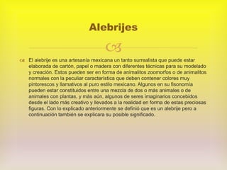 
 El alebrije es una artesanía mexicana un tanto surrealista que puede estar
elaborada de cartón, papel o madera con diferentes técnicas para su modelado
y creación. Estos pueden ser en forma de animalitos zoomorfos o de animalitos
normales con la peculiar característica que deben contener colores muy
pintorescos y llamativos al puro estilo mexicano. Algunos en su fisonomía
pueden estar constituidos entre una mezcla de dos o más animales o de
animales con plantas, y más aún, algunos de seres imaginarios concebidos
desde el lado más creativo y llevados a la realidad en forma de estas preciosas
figuras. Con lo explicado anteriormente se definió que es un alebrije pero a
continuación también se explicara su posible significado.
Alebrijes
 
