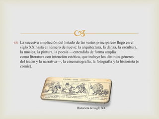 
 La sucesiva ampliación del listado de las «artes principales» llegó en el
siglo XX hasta el número de nueve: la arquitectura, la danza, la escultura,
la música, la pintura, la poesía —entendida de forma amplia
como literatura con intención estética, que incluye los distintos géneros
del teatro y la narrativa—, la cinematografía, la fotografía y la historieta (o
cómic).
Historieta del siglo XX
 