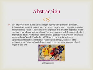 
 Este arte consistía en extraer de una imagen figurativa los elementos esenciales,
deformándolos o modificándolos; en él se tiende a impresionar lo psíquico por encima
de lo puramente visual, se busca una nueva expresión de la realidad, llegando a oscilar
entre dos polos: el acercamiento a la realidad para entenderla y el alejamiento de ella al
interpretarla. El arte Abstracto es un movimiento que nace con la creación de la nueva
pintura del ruso Wassily Kandinsky en 1910, en la cual no existía ninguna
representación figurativa, sino formas y colores; sin embargo, revisando obras
prehistóricas, de Egipto, del período prehispánico, etc., se puede ubicar en ellas el
origen de este arte.
Abstracción
Abstraccionismo
 