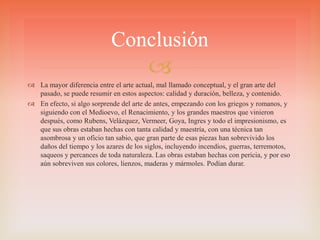 
 La mayor diferencia entre el arte actual, mal llamado conceptual, y el gran arte del
pasado, se puede resumir en estos aspectos: calidad y duración, belleza, y contenido.
 En efecto, si algo sorprende del arte de antes, empezando con los griegos y romanos, y
siguiendo con el Medioevo, el Renacimiento, y los grandes maestros que vinieron
después, como Rubens, Velázquez, Vermeer, Goya, Ingres y todo el impresionismo, es
que sus obras estaban hechas con tanta calidad y maestría, con una técnica tan
asombrosa y un oficio tan sabio, que gran parte de esas piezas han sobrevivido los
daños del tiempo y los azares de los siglos, incluyendo incendios, guerras, terremotos,
saqueos y percances de toda naturaleza. Las obras estaban hechas con pericia, y por eso
aún sobreviven sus colores, lienzos, maderas y mármoles. Podían durar.
Conclusión
 