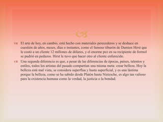 
 El arte de hoy, en cambio, está hecho con materiales perecederos y se deshace en
cuestión de años, meses, días o instantes, como el famoso tiburón de Damien Hirst que
le costó a un cliente 12 millones de dólares, y el enorme pez en su recipiente de formol
se pudrió en pedazos. Hirst le tuvo que hacer otro al cliente enfurecido.
 Una segunda diferencia es que, a pesar de las diferencias de épocas, países, talentos y
estilos, todos los artistas del pasado compartían una misma meta: crear belleza. Hoy la
belleza está mal vista, se considera superflua y hasta superficial, y es una lástima
porque la belleza, como se ha sabido desde Platón hasta Nietzsche, es algo tan valioso
para la existencia humana como la verdad, la justicia o la bondad.
 