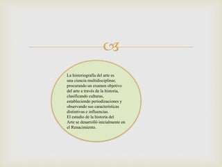 
La historiografía del arte es
una ciencia multidisciplinar,
procurando un examen objetivo
del arte a través de la historia,
clasificando culturas,
estableciendo periodizaciones y
observando sus características
distintivas e influencias.
El estudio de la historia del
Arte se desarrolló inicialmente en
el Renacimiento.
 