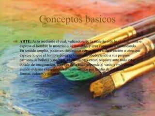 
 ARTE: Acto mediante el cual, valiéndose de la materia o de lo visible, imita o
expresa el hombre lo material o lo invisible, y crea copiando o fantaseando.
En sentido amplio, podemos denominar como Arte a toda creación u obra que
exprese lo que el hombre desea exteriorizar, obedeciendo a sus propios
patrones de belleza y estética. El artista para crear, requiere ante todo estar
dotado de imaginación, a través de la cual responde al vasto y multiforme
mundo externo expresando sus sentimientos por medio de palabras,
formas, colores y sonidos.
Conceptos basicos
 