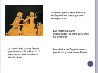 Hubo una guerra entre Atenas y
los Espartanos donde ganaron
los espartanos
Los restantes fueron
encarcelados, la tierra de Atenas
fue destruida
Los aliados de Esparta tuvieron
problemas y recurrieron Atenas
La mayoría de barcos fueron
quemados y solo sobraron 12
y Atenas ya no dominaba el
Mediterráneo
 