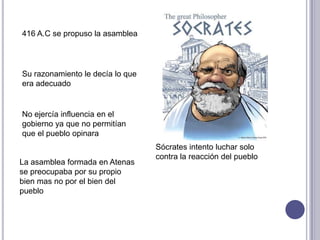 Sócrates intento luchar solo
contra la reacción del pueblo
Su razonamiento le decía lo que
era adecuado
No ejercía influencia en el
gobierno ya que no permitían
que el pueblo opinara
La asamblea formada en Atenas
se preocupaba por su propio
bien mas no por el bien del
pueblo
416 A.C se propuso la asamblea
 