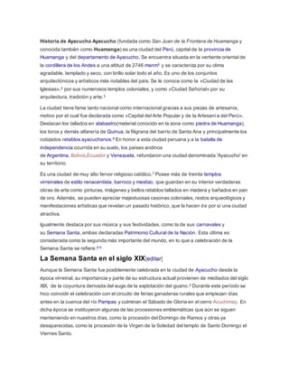 Historia de Ayacucho Ayacucho (fundada como San Juan de la Frontera de Huamanga y
conocida también como Huamanga) es una ciudad del Perú, capital de la provincia de
Huamanga y del departamento de Ayacucho. Se encuentra situada en la vertiente oriental de
la cordillera de los Andes a una altitud de 2746 msnm5 y se caracteriza por su clima
agradable, templado y seco, con brillo solar todo el año. Es uno de los conjuntos
arquitectónicos y artísticos más notables del país. Se le conoce como la «Ciudad de las
Iglesias»,2 por sus numerosos templos coloniales, y como «Ciudad Señorial» por su
arquitectura, tradición y arte.3
La ciudad tiene fama tanto nacional como internacional gracias a sus piezas de artesanía,
motivo por el cual fue declarada como «Capital del Arte Popular y de la Artesanía del Perú».
Destacan los tallados en alabastro(material conocido en la zona como piedra de Huamanga),
los toros y demás alfarería de Quinua, la filigrana del barrio de Santa Ana y principalmente los
cotizados retablos ayacuchanos.6 En honor a esta ciudad peruana y a la batalla de
independencia ocurrida en su suelo, los países andinos
de Argentina, Bolivia,Ecuador y Venezuela, refundaron una ciudad denominada 'Ayacucho' en
su territorio.
Es una ciudad de muy alto fervor religioso católico.7 Posee más de treinta templos
virreinales de estilo renacentista, barroco y mestizo, que guardan en su interior verdaderas
obras de arte como pinturas, imágenes y bellos retablos tallados en madera y bañados en pan
de oro. Además, se pueden apreciar majestuosas casonas coloniales, restos arqueológicos y
manifestaciones artísticas que revelan un pasado histórico, que la hacen de por sí una ciudad
atractiva.
Igualmente destaca por sus música y sus festividades, como la de sus carnavales y
su Semana Santa, ambas declaradas Patrimonio Cultural de la Nación. Esta última es
considerada como la segunda más importante del mundo, en lo que a celebración de la
Semana Santa se refiere.8 9
La Semana Santa en el siglo XIX[editar]
Aunque la Semana Santa fue posiblemente celebrada en la ciudad de Ayacucho desde la
época virreinal, su importancia y parte de su estructura actual provienen de mediados del siglo
XIX, de la coyuntura derivada del auge de la explotación del guano.2 Durante este período se
hico coincidir el celebración con el circuito de ferias ganaderas rurales que empiezan días
antes en la cuenca del río Pampas y culminan el Sábado de Gloria en el cerro Acuchimay. En
dicha época se instituyeron algunas de las procesiones emblemáticas que aún se siguen
manteniendo en nuestros días, como la procesión del Domingo de Ramos y otras ya
desaparecidas, como la procesión de la Virgen de la Soledad del templo de Santo Domingo el
Viernes Santo.
 