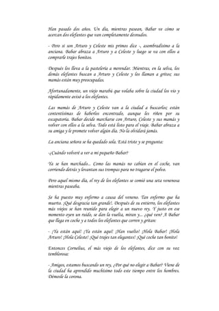 Han pasado dos años. Un día, mientras pasean, Babar ve cómo se
acercan dos elefantes que van completamente desnudos.

- Pero si son Arturo y Celeste mis primos dice -, asombradísimo a la
anciana. Babar abraza a Arturo y a Celeste y luego se va con ellos a
comprarle trajes bonitos.

Después los lleva a la pastelería a merendar. Mientras, en la selva, los
demás elefantes buscan a Arturo y Celeste y los llaman a gritos; sus
mamás están muy preocupadas.

Afortunadamente, un viejo marabú que volaba sobre la ciudad los vio y
rápidamente avisó a los elefantes.

Las mamás de Arturo y Celeste van a la ciudad a buscarlos; están
contentísimas de haberlos encontrado, aunque les riñen por su
escapatoria. Babar decide marcharse con Arturo, Celeste y sus mamás y
volver con ellos a la selva. Todo está listo para el viaje. Babar abraza a
su amiga y le promete volver algún día. No la olvidará jamás.

La anciana señora se ha quedado sola. Está triste y se pregunta:

-¿Cuándo volveré a ver a mi pequeño Babar?

Ya se han marchado... Como las mamás no cabían en el coche, van
corriendo detrás y levantan sus trompas para no tragarse el polvo.

Pero aquel mismo día, el rey de los elefantes se comió una seta venenosa
mientras paseaba.

Se ha puesto muy enfermo a causa del veneno. Tan enfermo que ha
muerto. ¡Qué desgracia tan grande!. Después de su entierro, los elefantes
más viejos se han reunido para elegir a un nuevo rey. Y justo en ese
momento oyen un ruido, se dan la vuelta, miran y... ¿qué ven? A Babar
que llega en coche y a todos los elefantes que corren y gritan:

- ¡Ya están aquí! ¡Ya están aquí! ¡Han vuelto! ¡Hola Babar! ¡Hola
Arturo! ¡Hola Celeste! ¡Qué trajes tan elegantes! ¡Qué coche tan bonito!

Entonces Cornelius, el más viejo de los elefantes, dice con su voz
temblorosa:

- Amigos, estamos buscando un rey, ¿Por qué no elegir a Babar? Viene de
la ciudad ha aprendido muchísimo todo este tiempo entre los hombres.
Démosle la corona.
 
