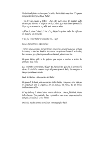 Todos los elefantes opinan que Cornelius ha hablado muy bien. Y esperan
impacientes la respuesta de Babar.

- Os doy las gracias a todos – dice éste- pero antes de aceptar, debo
deciros que durante el viaje en coche, Celeste y yo nos hemos prometido:
Si yo voy a ser vuestro rey, ella será, vuestra reina.

- ¡Viva la reina Celeste! ¡Viva el rey Babar! – gritan todos los elefantes
sin dudarlo un momento.

Y así fue como Babar se convirtió en... ¡rey!

Babar dijo entonces a Cornelius:

- Tienes ideas geniales, por eso te voy a nombrar general y cuando yo lleve
la corona, te daré mi bombín. Me casaré con Celeste dentro de ocho días;
haremos una gran fiesta para celebrar la boda y la coronación.

Después Babar pide a los pájaros que vayan a invitar a todos los
animales a su boda.

Los invitados comienzan a llegar. El dromedario, que era el responsable
de ir a la ciudad a comprar trajes elegantes para la boda, los trae justo a
tiempo para la ceremonia.

Boda de Barbar – Coronación de Babar

Después de la boda y la coronación todos bailan con ganas. Los pájaros
se confunden con la orquesta. Se ha acabado la fiesta. Es de noche.
Brillan las estrellas.

El rey Babar y la reina Celeste sueñan dichosos... con su felicidad. Ahora
todo duerme. Los invitados han regresado a sus casas, muy contentos,
aunque cansados de tanto bailar.

Durante mucho tiempo recordarán este magnífico baile.
 