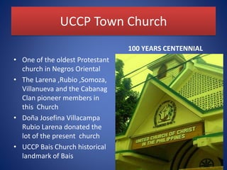 UCCP Town Church
• One of the oldest Protestant
church in Negros Oriental
• The Larena ,Rubio ,Somoza,
Villanueva and the Cabanag
Clan pioneer members in
this Church
• Doña Josefina Villacampa
Rubio Larena donated the
lot of the present church
• UCCP Bais Church historical
landmark of Bais
100 YEARS CENTENNIAL
 