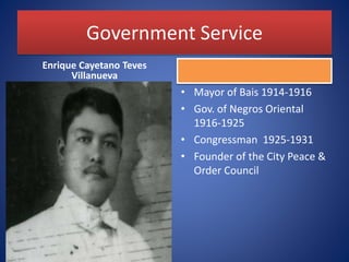 Government Service
Enrique Cayetano Teves
Villanueva
• Mayor of Bais 1914-1916
• Gov. of Negros Oriental
1916-1925
• Congressman 1925-1931
• Founder of the City Peace &
Order Council
 