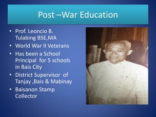 Post –War Education
• Prof. Leoncio B.
Tulabing BSE,MA
• World War II Veterans
• Has been a School
Principal for 5 schools
in Bais City
• District Supervisor of
Tanjay ,Bais & Mabinay
• Baisanon Stamp
Collector
 