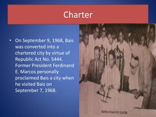 Charter
• On September 9, 1968, Bais
was converted into a
chartered city by virtue of
Republic Act No. 5444.
Former President Ferdinand
E. Marcos personally
proclaimed Bais a city when
he visited Bais on
September 7, 1968.
 