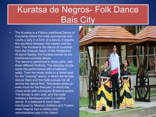 Kuratsa de Negros- Folk Dance
Bais City
• The Kuratsa is a Filipino traditional Dance of
Courtship where the male approaches and
courts a lady in a form of a dance. It depicts
the courtship between the rooster and the
hen. The Kuratsa is the dance of courtship
from the Visayas region of the Philippines.
At barrio fiestas, the Kuratsa serves as the
traditional courtship dance .
The dance is performed in three parts, with
three different rhythms. The dancing couple
starts the performance with a ballroom
waltz. Then the music shifts to a faster beat
for the "chasing" scene, in which the female
dancer flees and the male pusues her all
across the dance floor. The tempo picks up
even more for the final part, in which the
chase ends with a furiously flirtatious scene.
The female is won over, and the male
imitates a flamboyant bird in a mating
dance. It is believed to have been
introduced by Mexican Soldiers and Trades
when Negros had a military and
administrative post in the Island
 
