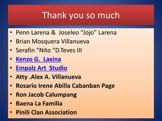 Thank you so much
• Penn Larena & Joseleo “Jojo” Larena
• Brian Mosquera Villanueva
• Serafin “Nito “D.Teves III
• Kenzo G. Laxina
• Empalz Art Studio
• Atty .Alex A. Villanueva
• Rosario Irene Abilla Cabanban Page
• Ron Jacob Calumpang
• Baena La Familia
• Pinili Clan Association
 