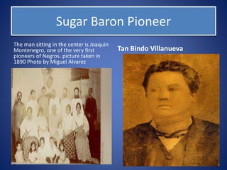 Sugar Baron Pioneer
The man sitting in the center is Joaquin
Montenegro, one of the very first
pioneers of Negros. picture taken in
1890 Photo by Miguel Alvarez
Tan Bindo Villanueva
 
