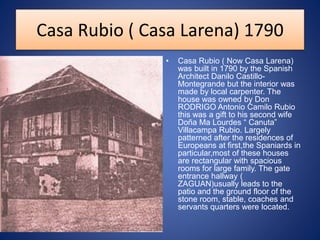 Casa Rubio ( Casa Larena) 1790
• Casa Rubio ( Now Casa Larena)
was built in 1790 by the Spanish
Architect Danilo Castillo-
Montegrande but the interior was
made by local carpenter. The
house was owned by Don
RODRIGO Antonio Camilo Rubio
this was a gift to his second wife
Doña Ma Lourdes “ Canuta”
Villacampa Rubio. Largely
patterned after the residences of
Europeans at first,the Spaniards in
particular,most of these houses
are rectangular with spacious
rooms for large family. The gate
entrance hallway (
ZAGUAN)usually leads to the
patio and the ground floor of the
stone room, stable, coaches and
servants quarters were located.
 