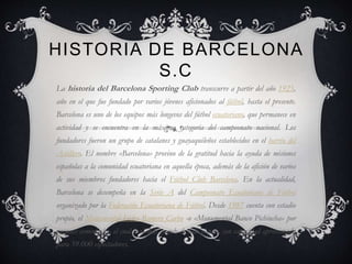 HISTORIA DE BARCELONA
S.C
La historia del Barcelona Sporting Club transcurre a partir del año 1925,
año en el que fue fundado por varios jóvenes aficionados al fútbol, hasta el presente.
Barcelona es uno de los equipos más longevos del fútbol ecuatoriano, que permanece en
actividad y se encuentra en la máxima categoría del campeonato nacional. Los
fundadores fueron un grupo de catalanes y guayaquileños establecidos en el barrio del
Astillero. El nombre «Barcelona» provino de la gratitud hacia la ayuda de misiones
españolas a la comunidad ecuatoriana en aquella época, además de la afición de varios
de sus miembros fundadores hacia el Fútbol Club Barcelona. En la actualidad,
Barcelona se desempeña en la Serie A del Campeonato Ecuatoriano de Fútbol
organizado por la Federación Ecuatoriana de Fútbol. Desde 1987 cuenta con estadio
propio, el Monumental Isidro Romero Carbo -o «Monumental Banco Pichincha» por
razones comerciales- el cual es el más grande de todo el país, con capacidad aproximada
para 59.000 espectadores.
 